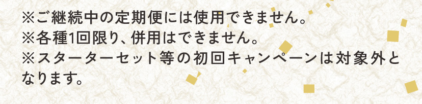 ※ご継続中の定期便には使用できません。※各種1回限り、併用はできません。※スターターセット等の初回キャンペーンは対象外となります。