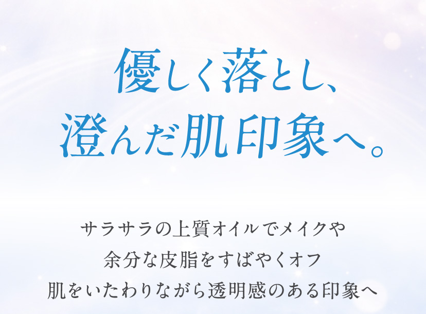 優しく落とし、澄んだ肌印象へ。サラサラの上質オイルでメイクや余分な皮脂を素早くオフ肌をいたわりながら透明感のある印象へ